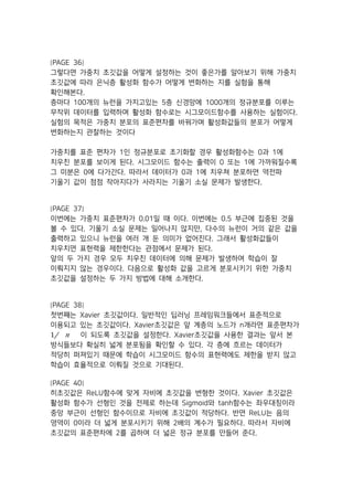 [PAGE 36]
그렇다면 가중치 초깃값을 어떻게 설정하는 것이 좋은가를 알아보기 위해 가중치
초깃값에 따라 은닉층 활성화 함수가 어떻게 변화하는 지를 실험을 통해
확인해본다.
층마다 100개의 뉴런을 가지고있는 5층 신경망에 1000개의 정규분포를 이루는
무작위 데이터를 입력하며 활성화 함수로는 시그모이드함수를 사용하는 실험이다.
실험의 목적은 가중치 분포의 표준편차를 바꿔가며 활성화값들의 분포가 어떻게
변화하는지 관찰하는 것이다
가중치를 표준 편차가 1인 정규분포로 초기화할 경우 활성화함수는 0과 1에
치우친 분포를 보이게 된다. 시그모이드 함수는 출력이 0 또는 1에 가까워질수록
그 미분은 0에 다가간다. 따라서 데이터가 0과 1에 치우쳐 분포하면 역전파
기울기 값이 점점 작아지다가 사라지는 기울기 소실 문제가 발생한다.
[PAGE 37]
이번에는 가중치 표준편차가 0.01일 때 이다. 이번에는 0.5 부근에 집중된 것을
볼 수 있다. 기울기 소실 문제는 일어나지 않지만, 다수의 뉴런이 거의 같은 값을
출력하고 있으니 뉴런을 여러 개 둔 의미가 없어진다. 그래서 활성화값들이
치우치면 표현력을 제한한다는 관점에서 문제가 된다.
앞의 두 가지 경우 모두 치우친 데이터에 의해 문제가 발생하여 학습이 잘
이뤄지지 않는 경우이다. 다음으로 활성화 값을 고르게 분포시키기 위한 가중치
초깃값을 설정하는 두 가지 방법에 대해 소개한다.
[PAGE 38]
첫번째는 Xavier 초깃값이다. 일반적인 딥러닝 프레임워크들에서 표준적으로
이용되고 있는 초깃값이다. Xavier초깃값은 앞 계층의 노드가 n개라면 표준편차가
1/‫﷮﷐‬ ‫﷯‬ 이 되도록 초깃값을 설정한다. Xavier초깃값을 사용한 결과는 앞서 본
방식들보다 확실히 넓게 분포됨을 확인할 수 있다. 각 층에 흐르는 데이터가
적당히 퍼져있기 때문에 학습이 시그모이드 함수의 표현력에도 제한을 받지 않고
학습이 효율적으로 이뤄질 것으로 기대된다.
[PAGE 40]
히초깃값은 ReLU함수에 맞게 자비에 초깃값을 변형한 것이다. Xavier 초깃값은
활성화 함수가 선형인 것을 전제로 하는데 Sigmoid와 tanh함수는 좌우대칭이라
중앙 부근이 선형인 함수이므로 자비에 초깃값이 적당하다. 반면 ReLU는 음의
영역이 0이라 더 넓게 분포시키기 위해 2배의 계수가 필요하다. 따라서 자비에
초깃값의 표준편차에 2를 곱하여 더 넓은 정규 분포를 만들어 준다.
 