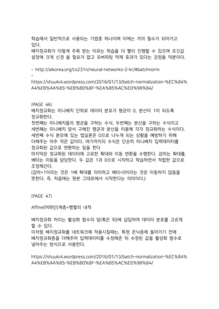 학습에서 일반적으로 사용되는 기법중 하나이며 이제는 거의 필수가 되어가고
있다.
배치정규화가 이렇게 주목 받는 이유는 학습을 더 빨리 진행할 수 있으며 초깃값
설정에 크게 신경 쓸 필요가 없고 오버피팅 억제 효과가 있다는 강점들 덕분이다.
- http://aikorea.org/cs231n/neural-networks-2-kr/#batchnorm
-
https://shuuki4.wordpress.com/2016/01/13/batch-normalization-%EC%84%
A4%EB%AA%85-%EB%B0%8F-%EA%B5%AC%ED%98%84/
[PAGE 46]
배치정규화는 미니배치 단위로 데이터 분포가 평균이 0, 분산이 1이 되도록
정규화한다.
첫번째는 미니배치들의 평균을 구하는 수식, 두번째는 분산을 구하는 수식이고
세번째는 미니배치 앞서 구해진 평균과 분산을 이용해 각각 정규화하는 수식이다.
세번째 수식 분모에 있는 엡실론은 0으로 나누게 되는 상황을 예방하기 위해
더해주는 아주 작은 값이다. 여기까지의 수식은 단순히 미니배치 입력데이터를
정규화된 값으로 변환하는 일을 한다
마지막은 정규화된 데이터에 고유한 확대와 이동 변환을 수행한다. 감마는 확대를,
베타는 이동을 담당한다. 두 값은 1과 0으로 시작하고 학습하면서 적합한 값으로
조정해간다.
(감마=1이라는 것은 1배 확대를 의미하고 베타=0이라는 것은 이동하지 않음을
뜻한다. 즉, 처음에는 원본 그대로에서 시작한다는 의미이다.)
[PAGE 47]
Affine(어파인)계층=행렬의 내적
배치정규화 처리는 활성화 함수의 앞(혹은 뒤)에 삽입하여 데이터 분포를 고르게
할 수 있다.
이처럼 배치정규화를 네트워크에 적용시킬때는, 특정 은닉층에 들어가기 전에
배치정규화층을 더해주어 입력데이터를 수정해준 뒤 수정된 값을 활성화 함수로
넣어주는 방식으로 사용한다.
https://shuuki4.wordpress.com/2016/01/13/batch-normalization-%EC%84%
A4%EB%AA%85-%EB%B0%8F-%EA%B5%AC%ED%98%84/
 