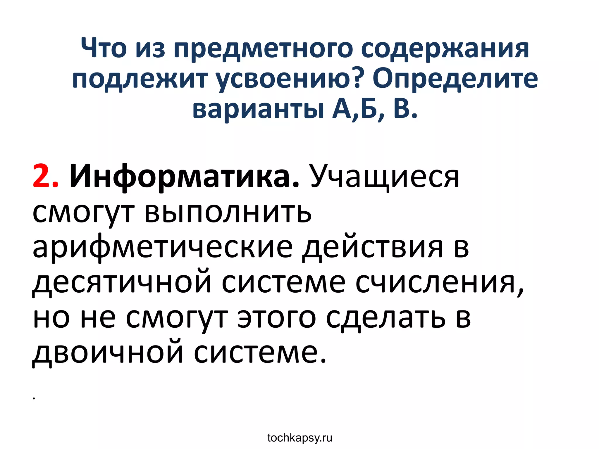 tochkapsy.ru
Что из предметного содержания
подлежит усвоению? Определите
варианты А,Б, В.
2. Информатика. Учащиеся
смогут выполнить
арифметические действия в
десятичной системе счисления,
но не смогут этого сделать в
двоичной системе.
.
 