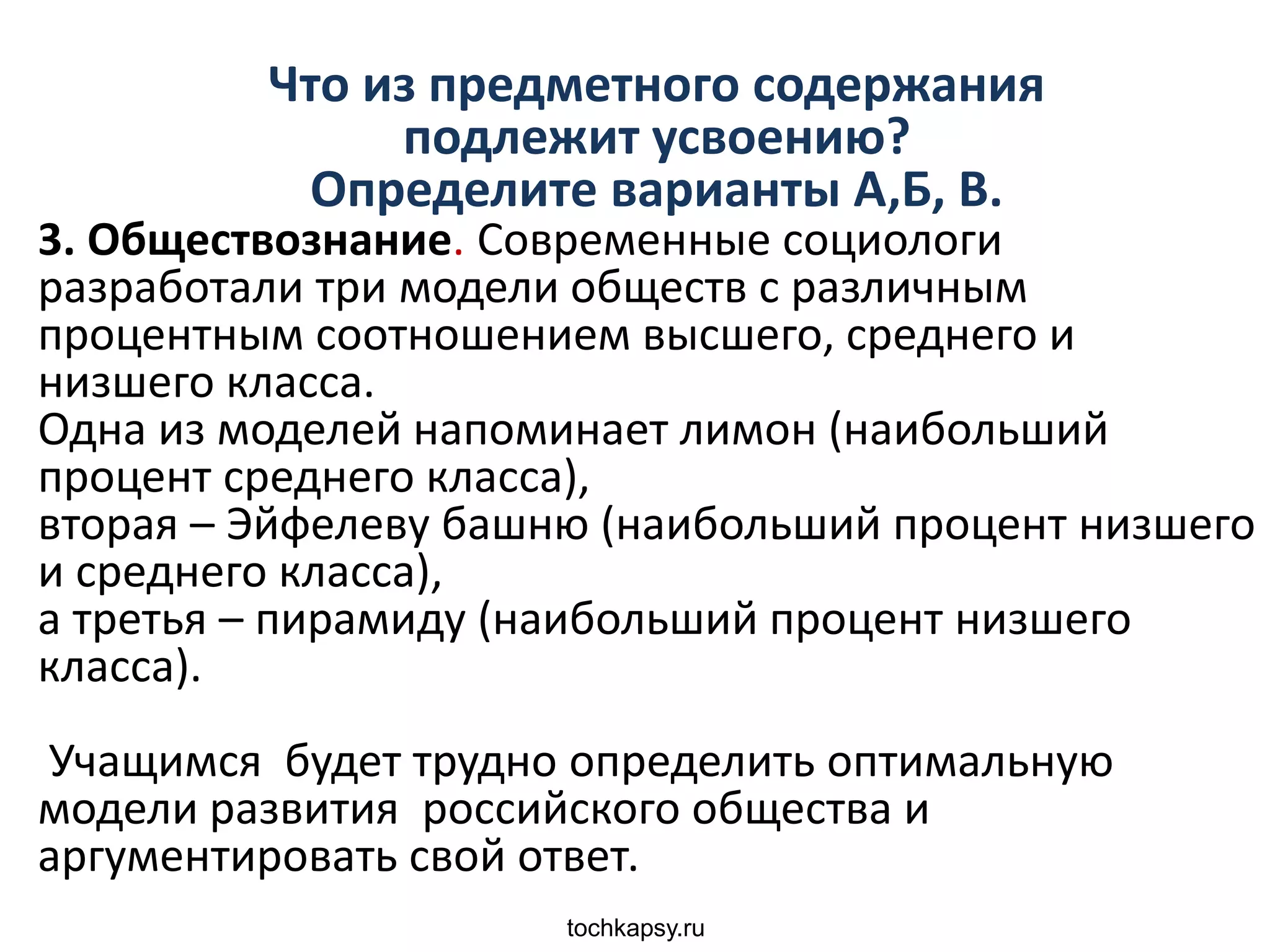 tochkapsy.ru
Что из предметного содержания
подлежит усвоению?
Определите варианты А,Б, В.
3. Обществознание. Современные социологи
разработали три модели обществ с различным
процентным соотношением высшего, среднего и
низшего класса.
Одна из моделей напоминает лимон (наибольший
процент среднего класса),
вторая – Эйфелеву башню (наибольший процент низшего
и среднего класса),
а третья – пирамиду (наибольший процент низшего
класса).
Учащимся будет трудно определить оптимальную
модели развития российского общества и
аргументировать свой ответ.
 