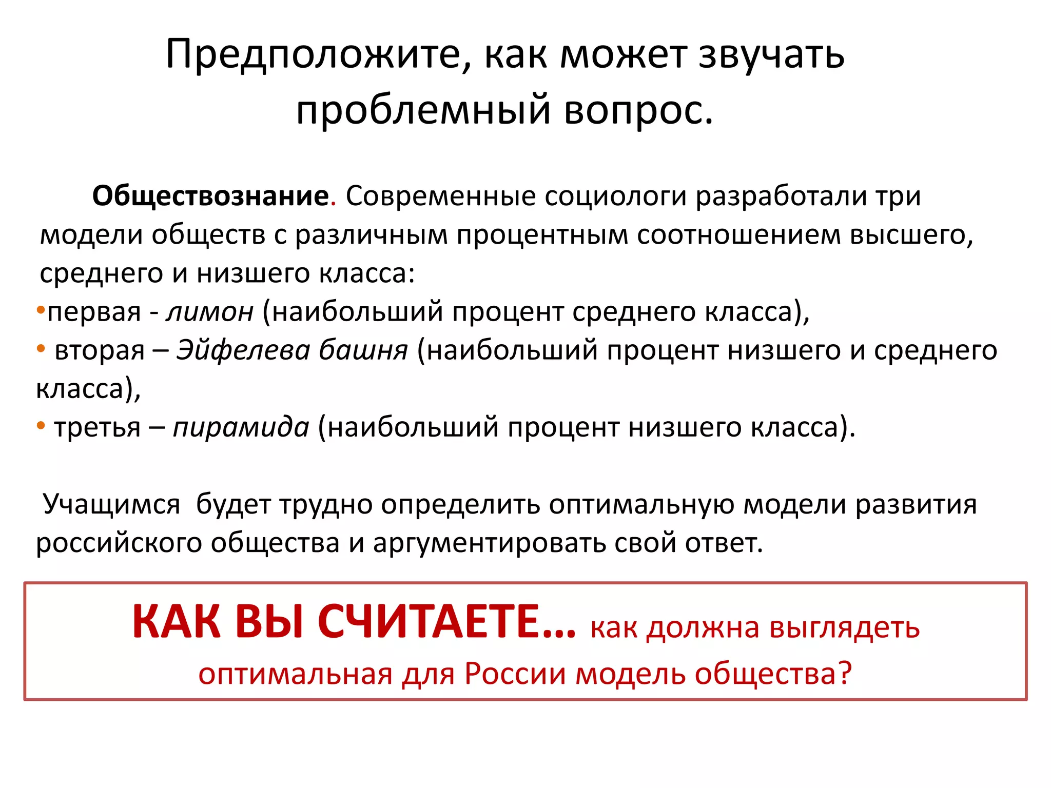 Предположите, как может звучать
проблемный вопрос.
Обществознание. Современные социологи разработали три
модели обществ с различным процентным соотношением высшего,
среднего и низшего класса:
•первая - лимон (наибольший процент среднего класса),
• вторая – Эйфелева башня (наибольший процент низшего и среднего
класса),
• третья – пирамида (наибольший процент низшего класса).
Учащимся будет трудно определить оптимальную модели развития
российского общества и аргументировать свой ответ.
КАК ВЫ СЧИТАЕТЕ… как должна выглядеть
оптимальная для России модель общества?
 