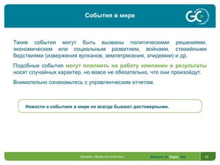Return to topic list 22
Такие события могут быть вызваны политическими решениями,
экономическим или социальным развитием, войнами, стихийными
бедствиями (извержения вулканов, землетрясения, эпидемии) и др.
Подобные события могут повлиять на работу компании и результаты
носят случайных характер, но вовсе не обязательно, что они произойдут.
Внимательно ознакомьтесь с управленческим отчетом.
Новости о событиях в мире не всегда бывают достоверными.
Брифинг «Break out of the box»
События в мире
 
