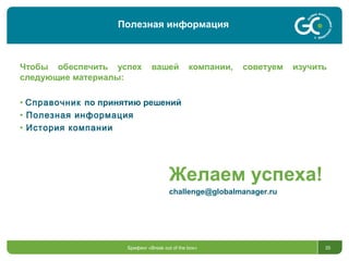 35
Чтобы обеспечить успех вашей компании, советуем изучить
следующие материалы:
• Справочник по принятию решений
• Полезная информация
• История компании
Брифинг «Break out of the box»
Полезная информация
Желаем успеха!
challenge@globalmanager.ru
 