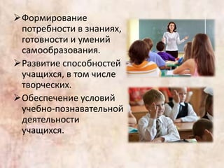 Формирование
потребности в знаниях,
готовности и умений
самообразования.
Развитие способностей
учащихся, в том числе
творческих.
Обеспечение условий
учебно-познавательной
деятельности
учащихся.
 