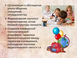  Организация и обогащение
опыта общения,
отношений,
сотрудничества.
 Формирование научного
мировоззрения, основ
базовой культуры личности.
 Создание комфортной
психологической
атмосферы, гуманные
взаимоотношения между
педагогом и учащимися,
соблюдение учителем
педагогического такта и т.п.
 