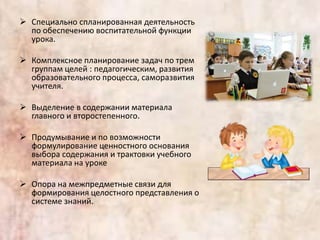  Специально спланированная деятельность
по обеспечению воспитательной функции
урока.
 Комплексное планирование задач по трем
группам целей : педагогическим, развития
образовательного процесса, саморазвития
учителя.
 Выделение в содержании материала
главного и второстепенного.
 Продумывание и по возможности
формулирование ценностного основания
выбора содержания и трактовки учебного
материала на уроке
 Опора на межпредметные связи для
формирования целостного представления о
системе знаний.
 