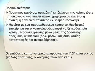 Προκυκλικότητα:
Πρακτικός κανόνας: συνειδητή επιδείνωση της κρίσης ώστε
η οικονομία «να πιάσει πάτο» γρηγορότερα και έτσι η
ανάκαμψη να είναι ταχύτερη (V-shaped recovery)
Μιμείται με ένα παραεφθαρμένο τρόπο το Μαρξιστικό
επιχείρημα ότι ο καπιταλισμός μπορεί να ξεπεράσει μία
κρίση υπερσυσσώρευσης μόνο μέσω της δραστικής
απαξίωση κεφαλαίου (δηλ. μέσω μιας διαδικασίας
καταστροφής και ανοικοδόμησης).
Οι επιδόσεις και το ιστορικό εφαρμογής των ΠΔΠ είναι οικτρό
(πολλές αποτυχίες, οικονομίες φτώχειας κλπ.)
 