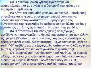 (4) Η αναδιάρθρωση χρέους έγινε αργά και
αναποτελεσματικά με συνέπεια η δυναμική του χρέους να
παραμείνει μη-βιώσιμη
(5) Λόγω της απουσίας μηχανισμού συναλλ. υποτίμησης
υποτέθηκε ότι η «εσωτ. υποτίμηση» μπορεί μόνη της να
βελτιώσει την ανταγωνιστικότητα. Παραγνώριση της
δυνατότητας του κεφαλαίου να αυξήσει τα περιθώρια κέρδους
κρατώντας σταθ. τις τιμές παρά την μείωση των μισθών.
(6) Η στρατηγική της βασιζόμενης σε εξαγωγές
μεγέθυνσης παραγνωρίζει τα δομικά χαρακτηριστικά των ελλην.
εξαγωγών (βασίζονται σε εισαγωγές, χαμηλής προστιθέμενης
αξίας, χαμηλής εισοδ. ελαστικότητας). Εξωπραγματικοί στόχοι:
το 1ο ΠΟΠ υπέθετε ότι οι εξαγωγές θα αύξαναν κατά 65% σε 6 έτη
(ούτε η Γερμανία στις πιο ανταγωνιστικές φάσεις της).
(7) Παραγνώριση των δομικών προβλημάτων: οι δομικές
αλλαγές σαν ένα γεν. φιλο-επιχειρηματικό πλαίσιο και όχι σαν
διακριτική βιομηχ. Πολιτική. Μελέτη McKinsey και ΕΣΠΑ:
αναπαραγωγή του αποτυχημένου παλιού παραγ. προτύπου
 