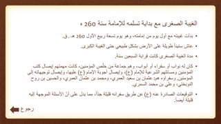 ‫سنة‬ ‫لإلمامة‬ ‫تسلمه‬ ‫بداية‬ ‫مع‬ ‫الصغرى‬ ‫الغيبة‬260‫ه‬
•‫األول‬ ‫ربيع‬ ‫تسعة‬ ‫يوم‬ ‫وهو‬ ،‫إمامته‬ ‫من‬ ‫يوم‬ ‫أول‬ ‫مع‬ ‫غيبته‬ ‫بدأت‬260‫هـ‬.‫ق‬.
•‫عاش‬‫الكبرى‬ ‫الغيبة‬ ‫حتى‬ ‫طبيعي‬ ‫بشكل‬ ‫األرض‬ ‫على‬ ‫طويلة‬ ً‫ا‬‫سنين‬.
•‫سنة‬ ‫السبعين‬ ‫قرابة‬ ‫كانت‬ ‫الصغرى‬ ‫الغيبة‬ ‫مدة‬.
•‫أو‬ ‫سفراء‬ ‫أو‬ ‫نواب‬ ‫له‬ ‫كان‬،‫أبواب‬‫وهم‬‫جماعة‬‫كتب‬ ‫إيصال‬ ‫مهمتهم‬ ‫كانت‬ ،‫المؤمنين‬ ‫ص‬ّ‫خل‬ ‫من‬
‫لإلمام‬ ‫الشرعية‬ ‫ومسائلهم‬ ‫المؤمنين‬(‫ع‬)‫اإلمام‬ ‫أجوبة‬ ‫وإيصال‬ ،(‫ع‬)‫إ‬ ‫توجيهاته‬ ‫وإيصال‬ ،‫عليها‬‫لى‬
‫المؤمنين‬.‫هم‬ ‫وسفراؤه‬:‫عثمان‬‫سعيد‬ ‫بن‬،‫العمري‬‫ومحمد‬‫عثمان‬ ‫بن‬،‫العمري‬‫والحسين‬‫روح‬ ‫بن‬
،‫النوبختي‬‫وعلي‬‫محمد‬ ‫بن‬‫السمري‬.
•‫عنه‬ ‫الصادرة‬ ‫التوقيعات‬(‫ع‬)‫الم‬ ‫األسئلة‬ ّ‫أن‬ ‫على‬ ‫يدل‬ ‫مما‬ ،ً‫ا‬ّ‫د‬‫ج‬ ‫قليلة‬ ‫سفرائه‬ ‫طريق‬ ‫عن‬‫إليه‬ ‫وجهة‬
ً‫ا‬‫أيض‬ ‫قليلة‬.
‫رجوع‬
 