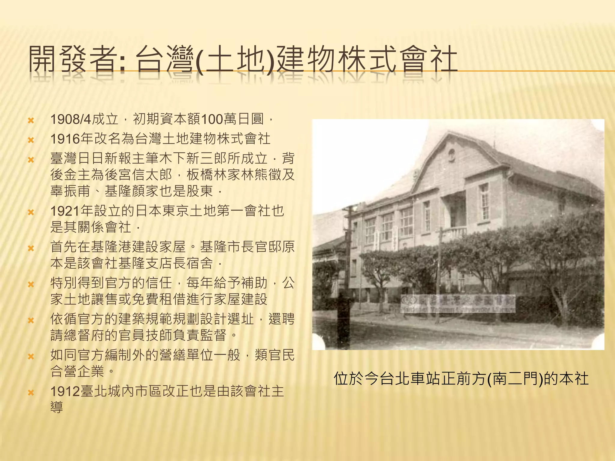 開發者: 台灣(土地)建物株式會社
 1908/4成立，初期資本額100萬日圓，
 1916年改名為台灣土地建物株式會社
 臺灣日日新報主筆木下新三郎所成立．背
後金主為後宮信太郎，板橋林家林熊徵及
辜振甫、基隆顏家也是股東．
 1921年設立的日本東京土地第一會社也
是其關係會社．
 首先在基隆港建設家屋。基隆市長官邸原
本是該會社基隆支店長宿舍．
 特別得到官方的信任，每年給予補助，公
家土地讓售或免費租借進行家屋建設
 依循官方的建築規範規劃設計選址，還聘
請總督府的官員技師負責監督。
 如同官方編制外的營繕單位一般，類官民
合營企業。
 1912臺北城內市區改正也是由該會社主
導
位於今台北車站正前方(南二門)的本社
 