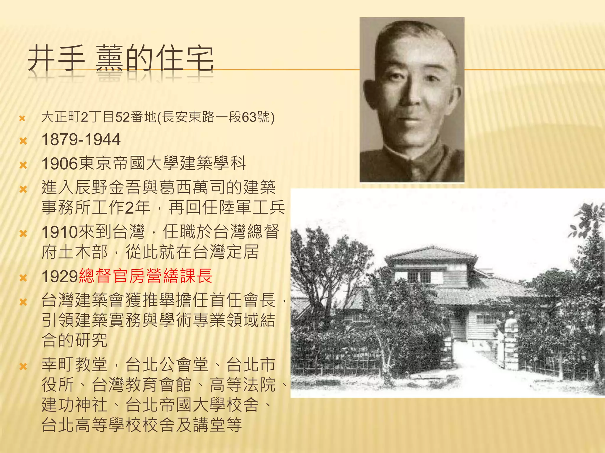 井手 薰的住宅
 大正町2丁目52番地(長安東路一段63號)
 1879-1944
 1906東京帝國大學建築學科
 進入辰野金吾與葛西萬司的建築
事務所工作2年，再回任陸軍工兵
 1910來到台灣，任職於台灣總督
府土木部，從此就在台灣定居
 1929總督官房營繕課長
 台灣建築會獲推舉擔任首任會長，
引領建築實務與學術專業領域結
合的研究
 幸町教堂，台北公會堂、台北市
役所、台灣教育會館、高等法院、
建功神社、台北帝國大學校舍、
台北高等學校校舍及講堂等
 