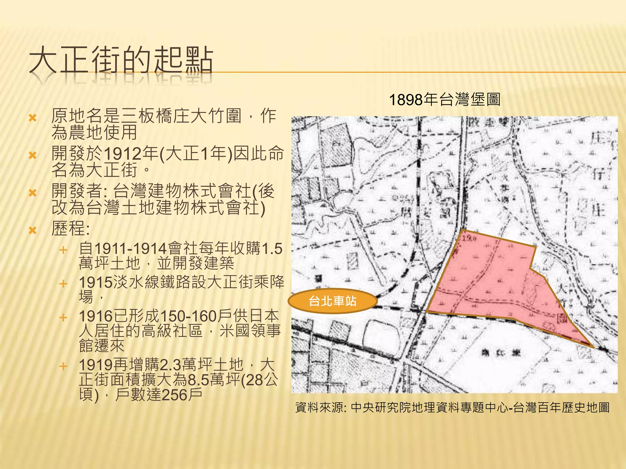 大正街的起點
 原地名是三板橋庄大竹圍，作
為農地使用
 開發於1912年(大正1年)因此命
名為大正街。
 開發者: 台灣建物株式會社(後
改為台灣土地建物株式會社)
 歷程:
 自1911-1914會社每年收購1.5
萬坪土地，並開發建築
 1915淡水線鐵路設大正街乘降
場，
 1916已形成150-160戶供日本
人居住的高級社區，米國領事
館遷來
 1919再增購2.3萬坪土地，大
正街面積擴大為8.5萬坪(28公
頃)，戶數達256戶
台北車站
1898年台灣堡圖
資料來源: 中央研究院地理資料專題中心-台灣百年歷史地圖
 