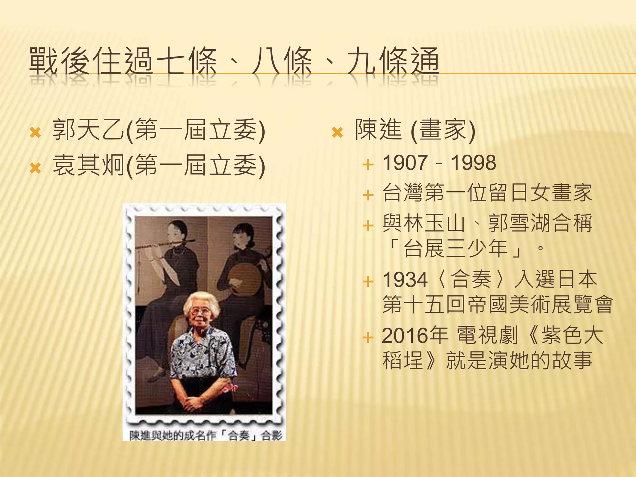 戰後住過七條、八條、九條通
 郭天乙(第一屆立委)
 袁其炯(第一屆立委)
 陳進 (畫家)
 1907－1998
 台灣第一位留日女畫家
 與林玉山、郭雪湖合稱
「台展三少年」。
 1934〈合奏〉入選日本
第十五回帝國美術展覽會
 2016年 電視劇《紫色大
稻埕》就是演她的故事
 