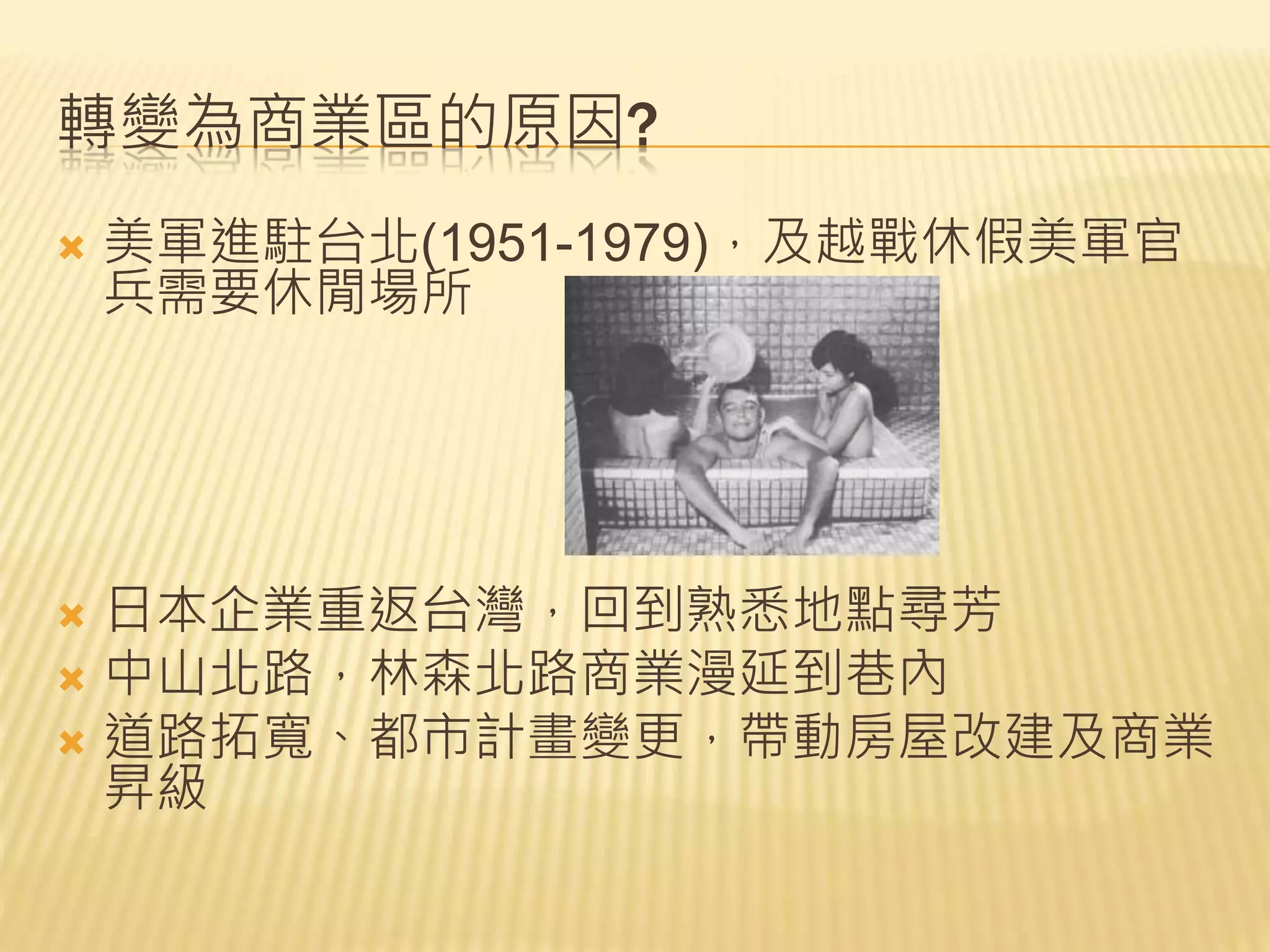 轉變為商業區的原因?
 美軍進駐台北(1951-1979)，及越戰休假美軍官
兵需要休閒場所
 日本企業重返台灣，回到熟悉地點尋芳
 中山北路，林森北路商業漫延到巷內
 道路拓寬、都市計畫變更，帶動房屋改建及商業
昇級
 
