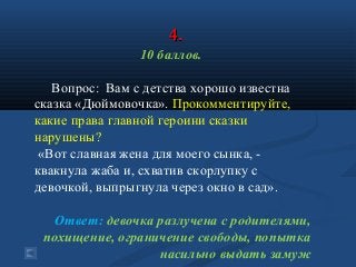 4.4.
10 баллов.
Вопрос: Вам с детства хорошо известна
сказка «Дюймовочка». Прокомментируйте,
какие права главной героини сказки
нарушены?
«Вот славная жена для моего сынка, -
квакнула жаба и, схватив скорлупку с
девочкой, выпрыгнула через окно в сад».
Ответ: девочка разлучена с родителями,
похищение, ограничение свободы, попытка
насильно выдать замуж
 