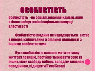 ОСОБИСТІСТЬОСОБИСТІСТЬ
Особистість - це соціалізований індивід, який
втілює найсуттєвіші соціально значущі
властивості
Особистістю людина не народжується, а стає
в процесі спілкування й спільної діяльності з
іншими особистостями.
Бути особистістю означає мати активну
життєву позицію, постійно змінювати себе та
інших, мати свободу вибору, володіти власною
поведінкою, підкоряти її своїй волі
 