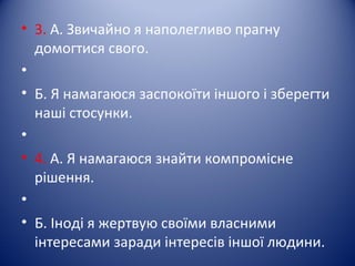 • 3. А. Звичайно я наполегливо прагну
домогтися свого.
•
• Б. Я намагаюся заспокоїти іншого і зберегти
наші стосунки.
•
• 4. А. Я намагаюся знайти компромісне
рішення.
•
• Б. Іноді я жертвую своїми власними
інтересами заради інтересів іншої людини.
 