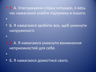 • 5. А. Улагоджуючи спірну ситуацію, я весь
час намагаюся знайти підтримку в іншого.
•
• Б. Я намагаюся зробити все, щоб уникнути
напруженості.
•
• 6. А. Я намагаюся уникнути виникнення
неприємностей для себе.
•
• Б. Я намагаюся домогтися свого.
 