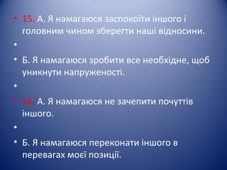 • 15. А. Я намагаюся заспокоїти іншого і
головним чином зберегти наші відносини.
•
• Б. Я намагаюся зробити все необхідне, щоб
уникнути напруженості.
•
• 16. А. Я намагаюся не зачепити почуттів
іншого.
•
• Б. Я намагаюся переконати іншого в
перевагах моєї позиції.
 