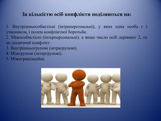 За кількістю осіб конфлікти поділяються на:
1. Внутрішньособистісні (інтраперсональні), у яких одна особа є і
учасником, і полем конфліктної боротьби.
2. Міжособистісні (інтерперсональні), а якщо число осіб дорівнює 2, то
це діадичний конфлікт.
3. Внутрішньогрупові (інтрагрупові).
4. Міжгрупові (інтергрупові).
5. Міжогранізаційні.
 