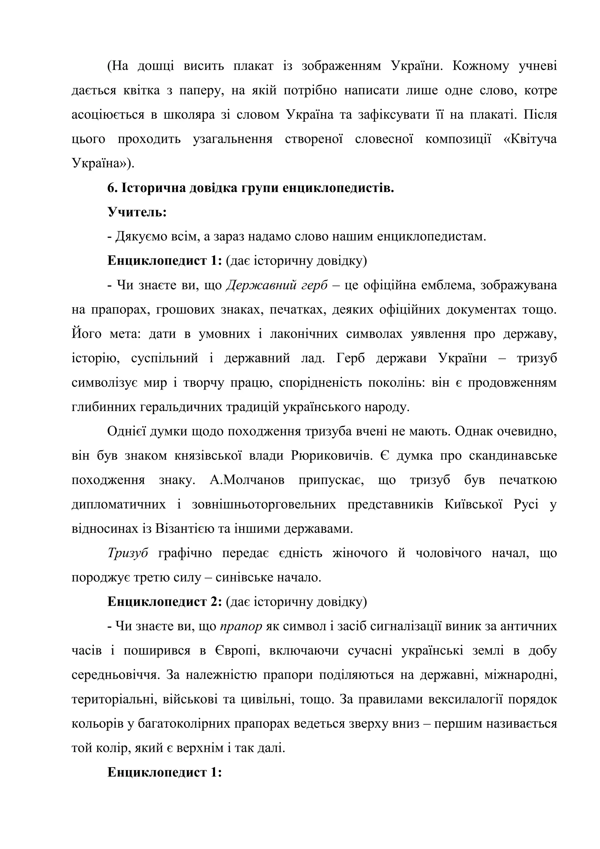 (На дошці висить плакат із зображенням України. Кожному учневі
дається квітка з паперу, на якій потрібно написати лише одне слово, котре
асоціюється в школяра зі словом Україна та зафіксувати її на плакаті. Після
цього проходить узагальнення створеної словесної композиції «Квітуча
Україна»).
6. Історична довідка групи енциклопедистів.
Учитель:
- Дякуємо всім, а зараз надамо слово нашим енциклопедистам.
Енциклопедист 1: (дає історичну довідку)
- Чи знаєте ви, що Державний герб – це офіційна емблема, зображувана
на прапорах, грошових знаках, печатках, деяких офіційних документах тощо.
Його мета: дати в умовних і лаконічних символах уявлення про державу,
історію, суспільний і державний лад. Герб держави України – тризуб
символізує мир і творчу працю, спорідненість поколінь: він є продовженням
глибинних геральдичних традицій українського народу.
Однієї думки щодо походження тризуба вчені не мають. Однак очевидно,
він був знаком князівської влади Рюриковичів. Є думка про скандинавське
походження знаку. А.Молчанов припускає, що тризуб був печаткою
дипломатичних і зовнішньоторговельних представників Київської Русі у
відносинах із Візантією та іншими державами.
Тризуб графічно передає єдність жіночого й чоловічого начал, що
породжує третю силу – синівське начало.
Енциклопедист 2: (дає історичну довідку)
- Чи знаєте ви, що прапор як символ і засіб сигналізації виник за античних
часів і поширився в Європі, включаючи сучасні українські землі в добу
середньовіччя. За належністю прапори поділяються на державні, міжнародні,
територіальні, військові та цивільні, тощо. За правилами вексилалогії порядок
кольорів у багатоколірних прапорах ведеться зверху вниз – першим називається
той колір, який є верхнім і так далі.
Енциклопедист 1:
 