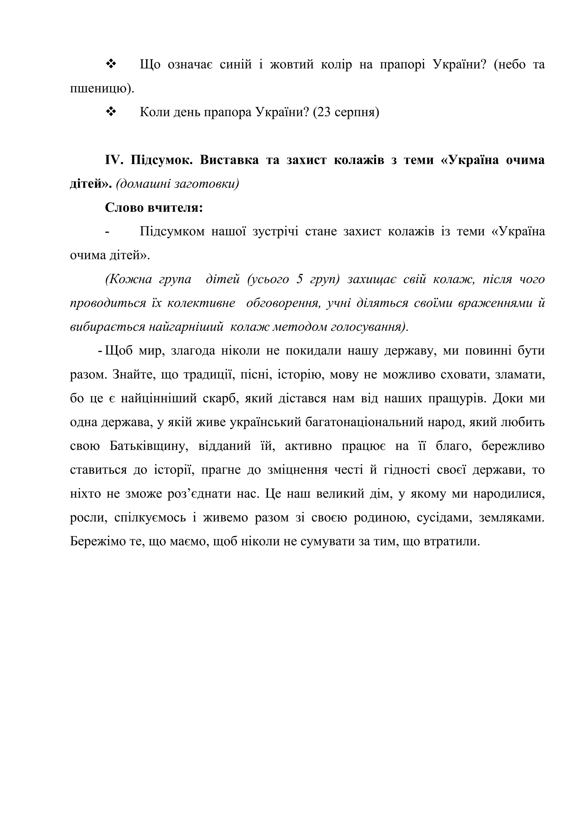  Що означає синій і жовтий колір на прапорі України? (небо та
пшеницю).
 Коли день прапора України? (23 серпня)
ІV. Підсумок. Виставка та захист колажів з теми «Україна очима
дітей». (домашні заготовки)
Слово вчителя:
- Підсумком нашої зустрічі стане захист колажів із теми «Україна
очима дітей».
(Кожна група дітей (усього 5 груп) захищає свій колаж, після чого
проводиться їх колективне обговорення, учні діляться своїми враженнями й
вибирається найгарніший колаж методом голосування).
- Щоб мир, злагода ніколи не покидали нашу державу, ми повинні бути
разом. Знайте, що традиції, пісні, історію, мову не можливо сховати, зламати,
бо це є найцінніший скарб, який дістався нам від наших пращурів. Доки ми
одна держава, у якій живе український багатонаціональний народ, який любить
свою Батьківщину, відданий їй, активно працює на її благо, бережливо
ставиться до історії, прагне до зміцнення честі й гідності своєї держави, то
ніхто не зможе роз’єднати нас. Це наш великий дім, у якому ми народилися,
росли, спілкуємось і живемо разом зі своєю родиною, сусідами, земляками.
Бережімо те, що маємо, щоб ніколи не сумувати за тим, що втратили.
 