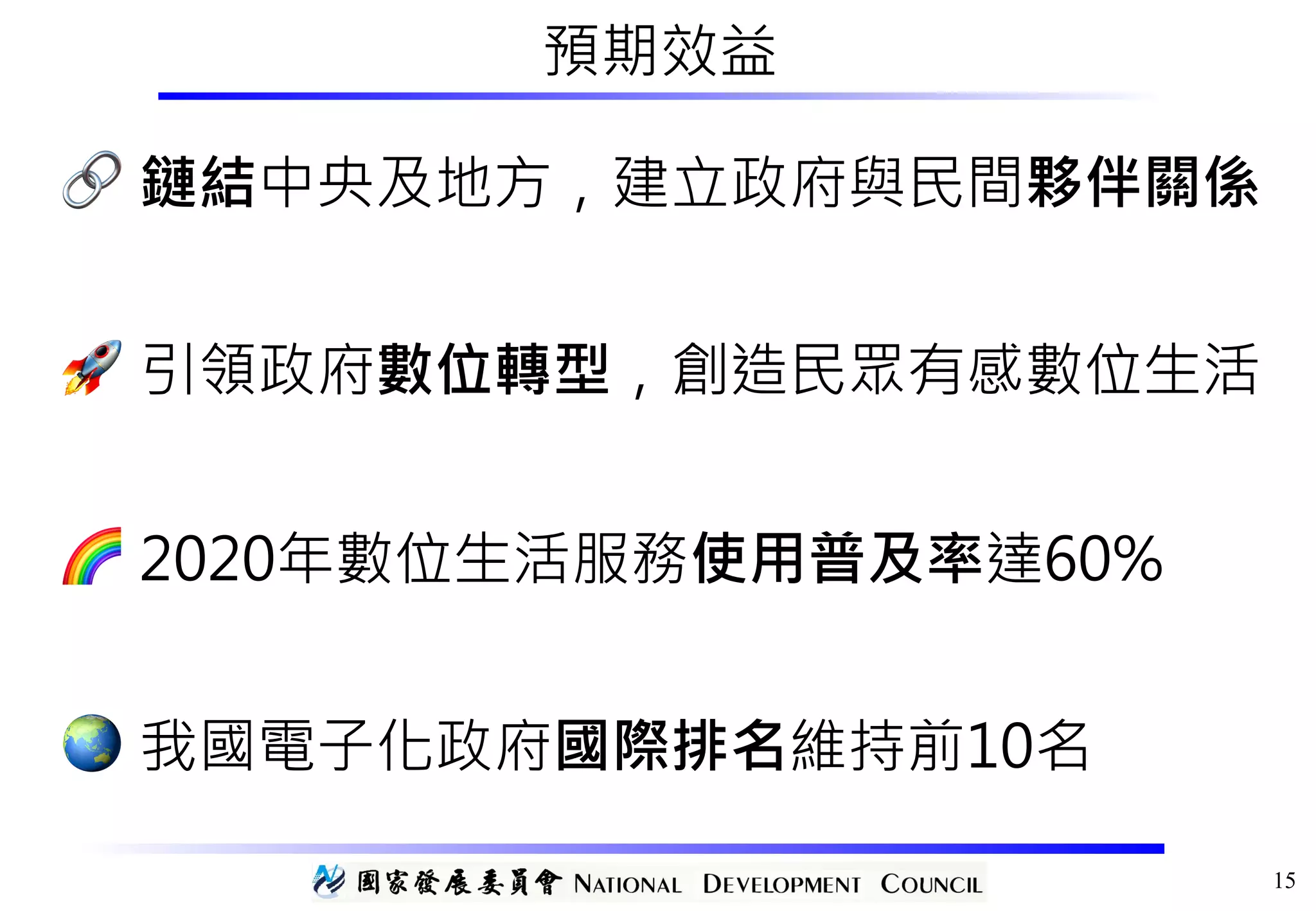 預期效益
🔗 鏈結中央及地方，建立政府與民間夥伴關係
🚀 引領政府數位轉型，創造民眾有感數位生活
🌈 2020年數位生活服務使用普及率達60%
🌏 我國電子化政府國際排名維持前10名
15
 