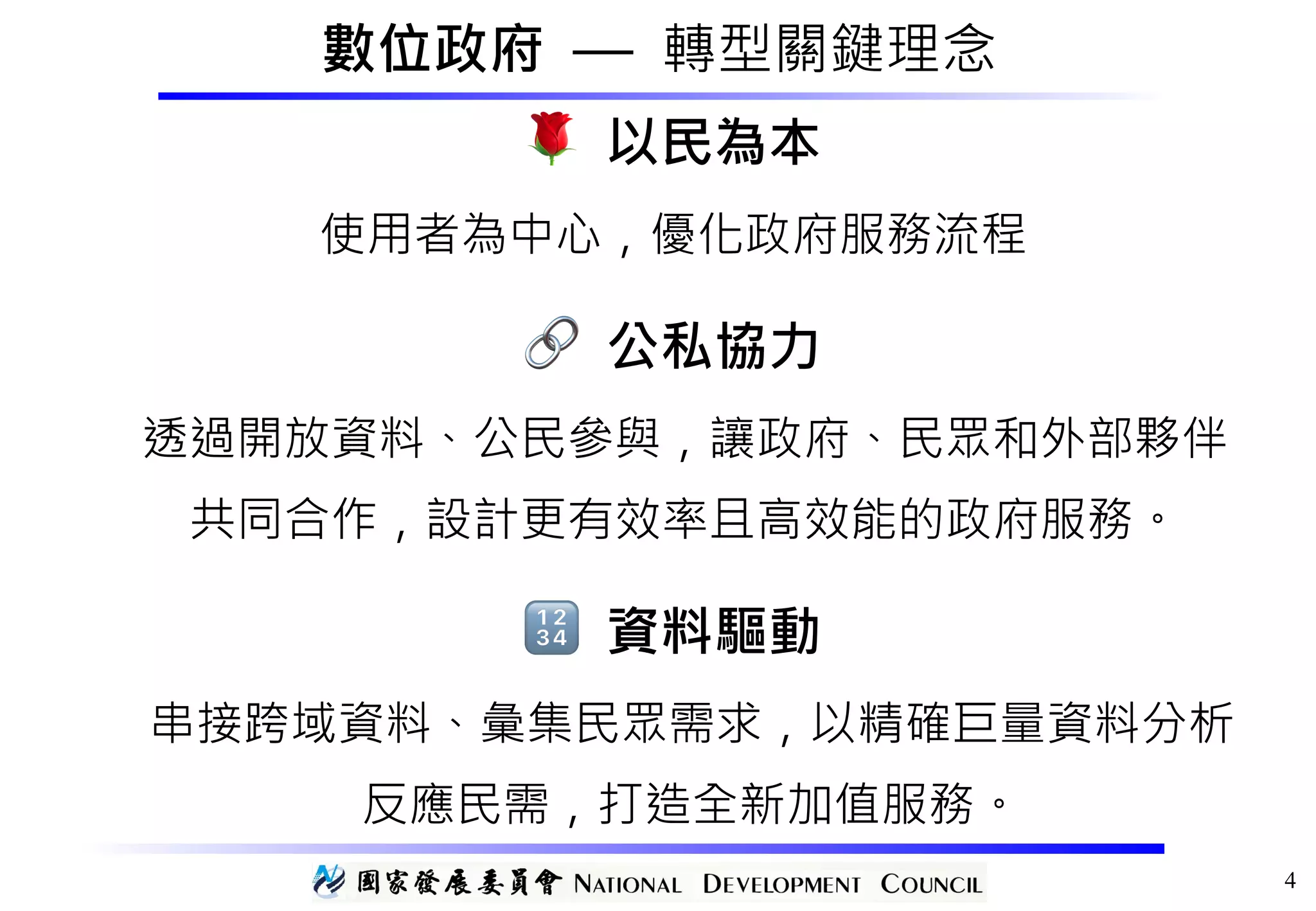 數位政府 — 轉型關鍵理念
🌹 以民為本 
使用者為中心，優化政府服務流程
🔗 公私協力 
透過開放資料、公民參與，讓政府、民眾和外部夥伴 
共同合作，設計更有效率且高效能的政府服務。
🔢 資料驅動 
串接跨域資料、彙集民眾需求，以精確巨量資料分析 
反應民需，打造全新加值服務。
4
 