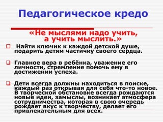 Педагогическое кредо
«Не мыслями надо учить,
а учить мыслить.»
 Найти ключик к каждой детской душе,
подарить детям частичку своего сердца.
 Главное вера в ребёнка, уважение его
личности, стремление помочь ему в
достижении успеха.
 Дети всегда должны находиться в поиске,
каждый раз открывая для себя что-то новое.
В творческой обстановке всегда рождаются
новые идеи, замыслы, возникает атмосфера
сотрудничества, которая в свою очередь
рождает вкус к творчеству, делает его
привлекательным для всех.
 