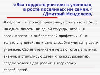 «Вся гордость учителя в учениках,
в росте посеянных им семян.»
/Дмитрий Менделеев/
Я педагог – и это моё призвание, потому что не было
ни одной минуты, ни одной секунды, чтобы я
засомневалась в выборе своей профессии. Я не
только учу детей, но и сама способна учиться у своих
учеников. Своим ученикам я не даю готовые истины,
знания, а стимулирую детей к поиску, развитию,
создаю условия для развития творческих
способностей.
 