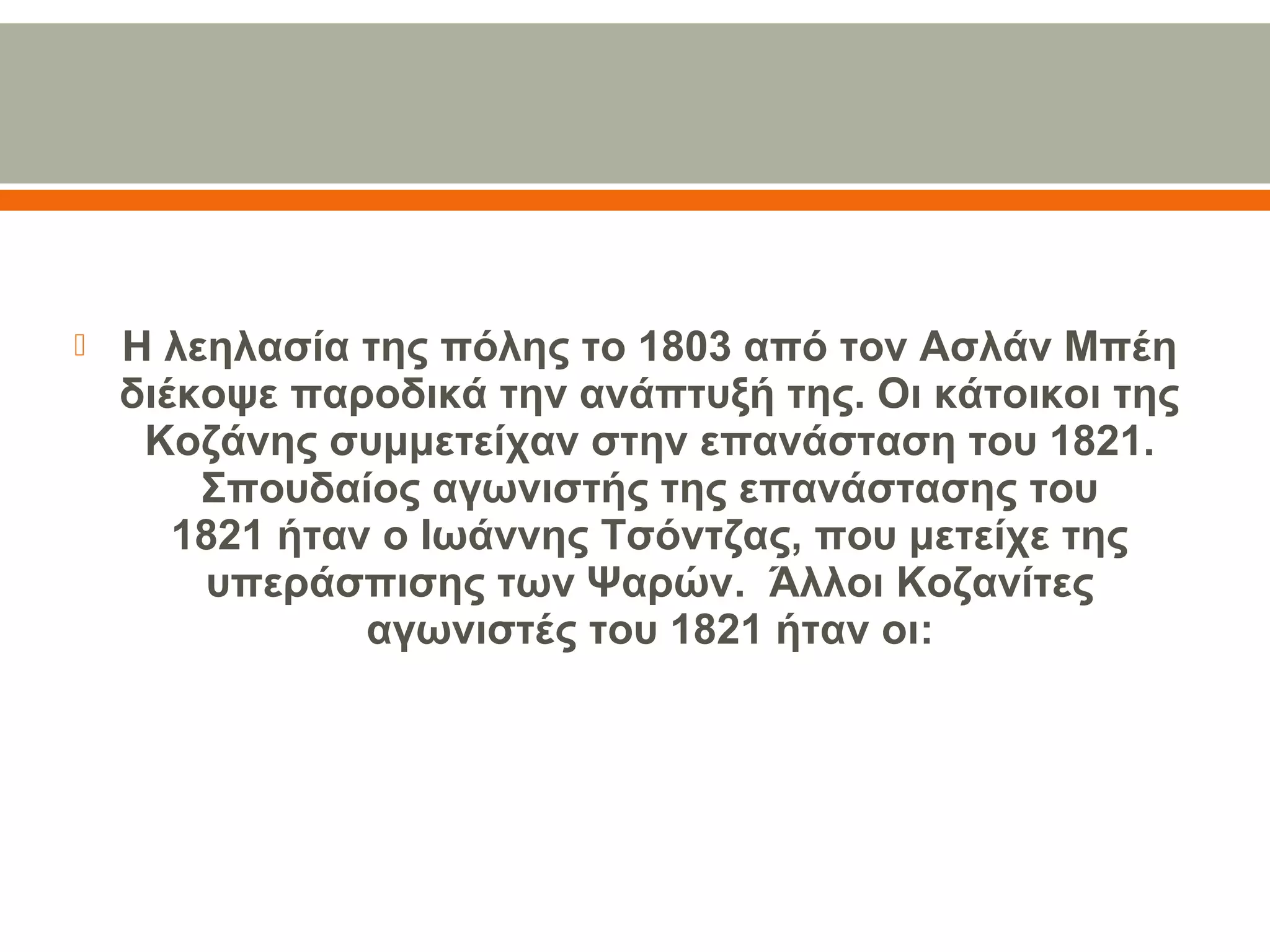  Η λεηλασία της πόλης το 1803 από τον Ασλάν Μπέη 
διέκοψε παροδικά την ανάπτυξή της. Οι κάτοικοι της 
Κοζάνης συμμετείχαν στην επανάσταση του 1821. 
Σπουδαίος αγωνιστής της επανάστασης του 
1821 ήταν ο Ιωάννης Τσόντζας, που μετείχε της 
υπεράσπισης των Ψαρών.  Άλλοι Κοζανίτες 
αγωνιστές του 1821 ήταν οι:
 