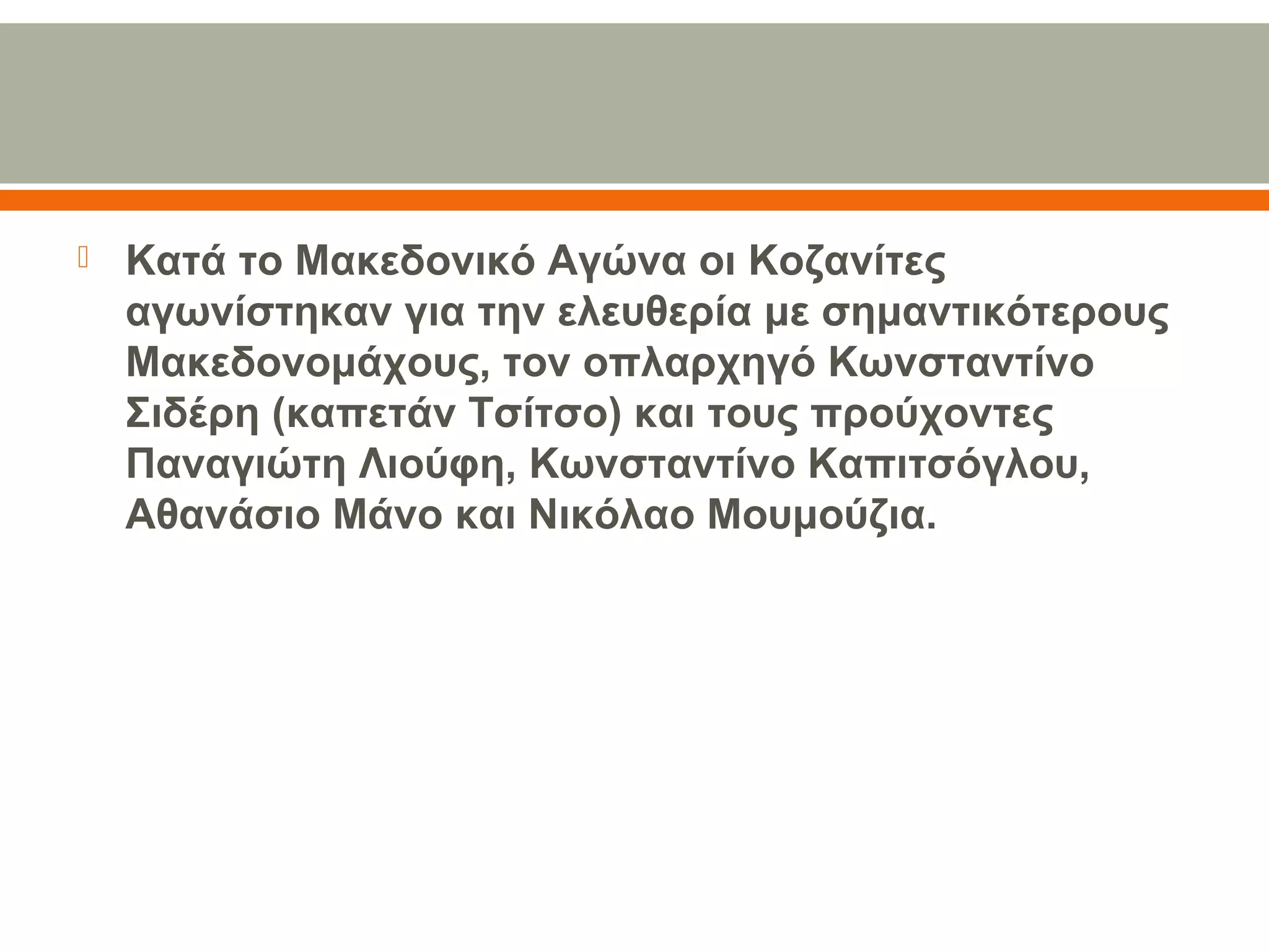  Κατά το Μακεδονικό Αγώνα οι Κοζανίτες 
αγωνίστηκαν για την ελευθερία με σημαντικότερους 
Μακεδονομάχους, τον οπλαρχηγό Κωνσταντίνο 
Σιδέρη (καπετάν Τσίτσο) και τους προύχοντες 
Παναγιώτη Λιούφη, Κωνσταντίνο Καπιτσόγλου, 
Αθανάσιο Μάνο και Νικόλαο Μουμούζια.
 