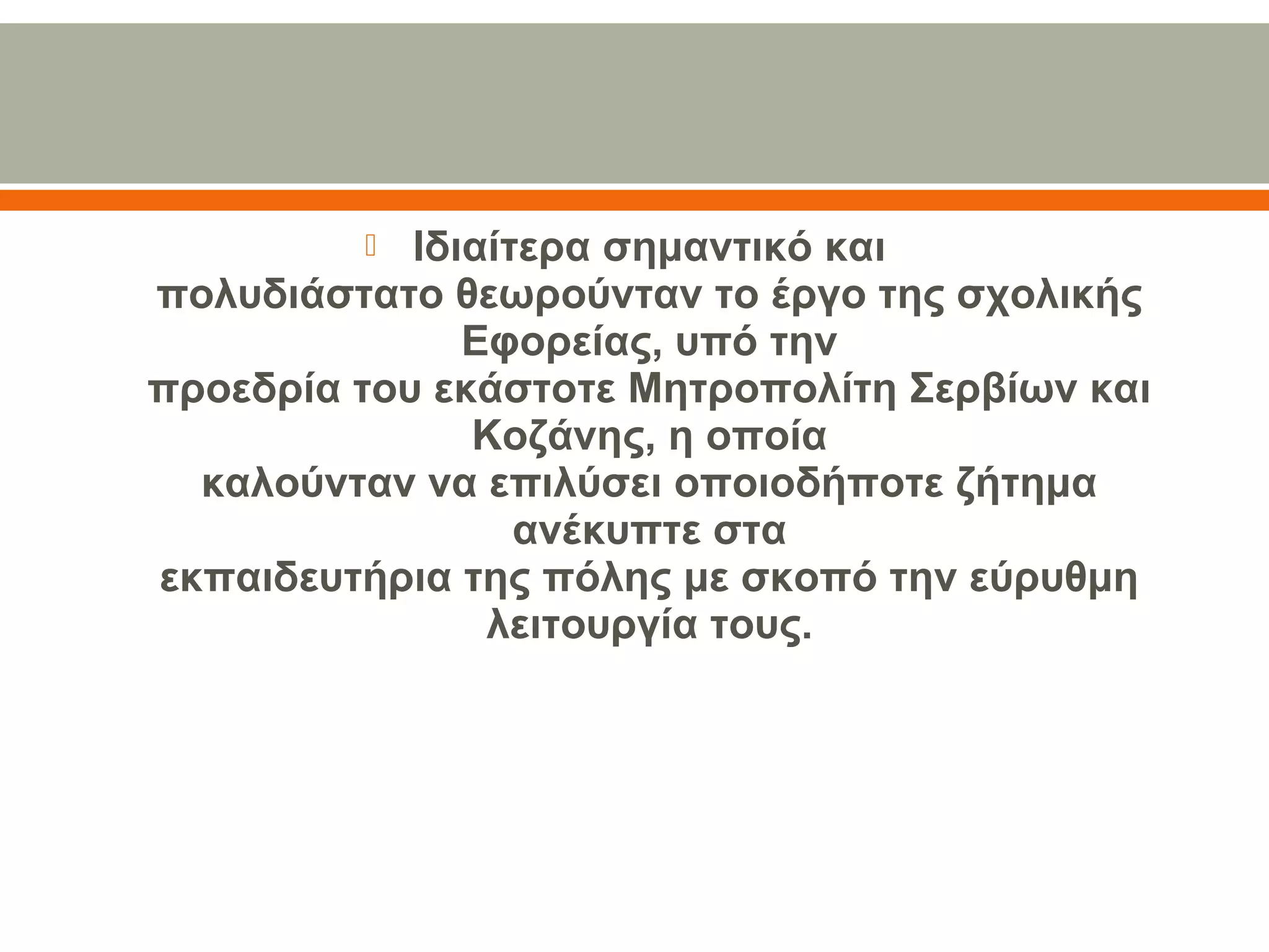  Ιδιαίτερα σημαντικό και
πολυδιάστατο θεωρούνταν το έργο της σχολικής 
Εφορείας, υπό την
προεδρία του εκάστοτε Μητροπολίτη Σερβίων και 
Κοζάνης, η οποία
καλούνταν να επιλύσει οποιοδήποτε ζήτημα 
ανέκυπτε στα
εκπαιδευτήρια της πόλης με σκοπό την εύρυθμη 
λειτουργία τους.
 