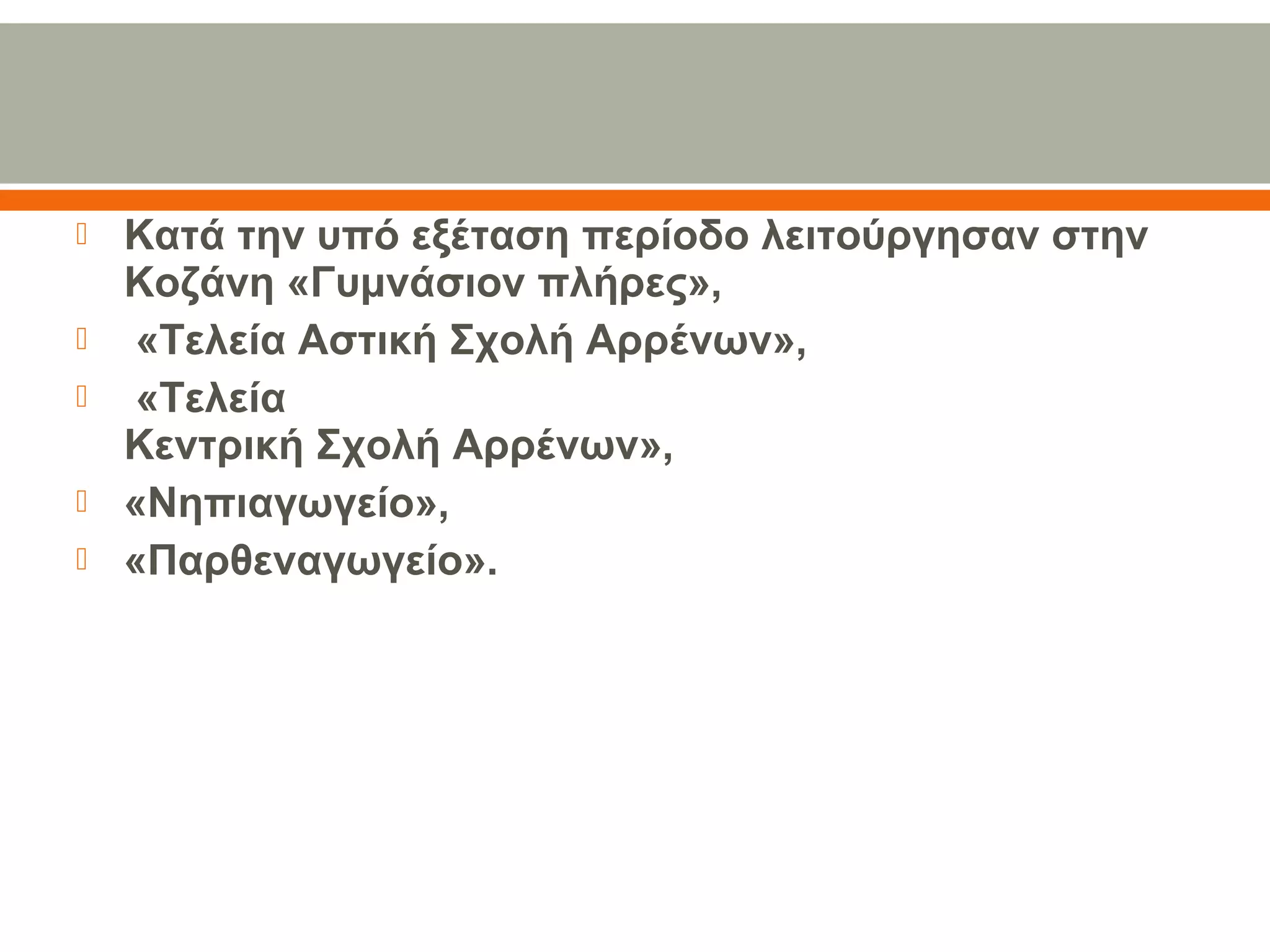  Κατά την υπό εξέταση περίοδο λειτούργησαν στην 
Κοζάνη «Γυμνάσιον πλήρες»,
  «Τελεία Αστική Σχολή Αρρένων»,
  «Τελεία
Κεντρική Σχολή Αρρένων», 
 «Νηπιαγωγείο», 
 «Παρθεναγωγείο».
 