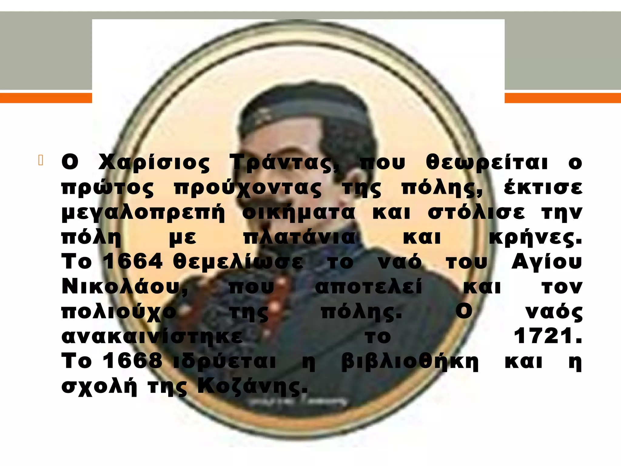  Ο Χαρίσιος Τράντας, που θεωρείται ο
πρώτος προύχοντας της πόλης, έκτισε
μεγαλοπρεπή οικήματα και στόλισε την
πόλη με πλατάνια και κρήνες.
Το 1664 θεμελίωσε το ναό του Αγίου
Νικολάου, που αποτελεί και τον
πολιούχο της πόλης. Ο ναός
ανακαινίστηκε το 1721.
Το 1668 ιδρύεται η βιβλιοθήκη και η
σχολή της Κοζάνης.
 