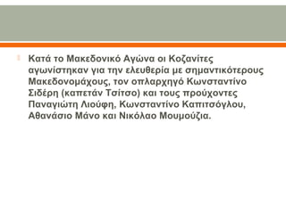  Κατά το Μακεδονικό Αγώνα οι Κοζανίτες 
αγωνίστηκαν για την ελευθερία με σημαντικότερους 
Μακεδονομάχους, τον οπλαρχηγό Κωνσταντίνο 
Σιδέρη (καπετάν Τσίτσο) και τους προύχοντες 
Παναγιώτη Λιούφη, Κωνσταντίνο Καπιτσόγλου, 
Αθανάσιο Μάνο και Νικόλαο Μουμούζια.
 