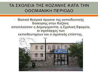  Βασικά θεσμικά όργανα της εκπαιδευτικής 
διοίκησης στην Κοζάνη 
αποτελούσαν η Δημογεροντία, η Σχολική Εφορεία, 
οι σχολάρχες των
εκπαιδευτηρίων και ο σχολικός επόπτης. 
 