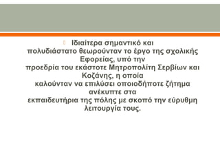  Ιδιαίτερα σημαντικό και
πολυδιάστατο θεωρούνταν το έργο της σχολικής 
Εφορείας, υπό την
προεδρία του εκάστοτε Μητροπολίτη Σερβίων και 
Κοζάνης, η οποία
καλούνταν να επιλύσει οποιοδήποτε ζήτημα 
ανέκυπτε στα
εκπαιδευτήρια της πόλης με σκοπό την εύρυθμη 
λειτουργία τους.
 