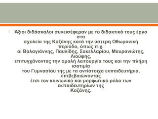  Άξιοι διδάσκαλοι συνεισέφεραν με το διδακτικό τους έργο 
στα
σχολεία της Κοζάνης κατά την ύστερη Οθωμανική 
περίοδο, όπως π.χ.
οι Βαλαγιάννης, Παυλίδης, Σακελλαρίου, Μαυρανιώτης, 
Λιούφης,
επιτυγχάνοντας την ομαλή λειτουργία τους και την πλήρη 
ισοτιμία
του Γυμνασίου της με τα αντίστοιχα εκπαιδευτήρια, 
επιβεβαιώνοντας
έτσι τον κοινωνικό και μορφωτικό ρόλο των 
εκπαιδευτηρίων της
Κοζάνης.
 