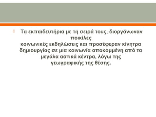 Τα εκπαιδευτήρια με τη σειρά τους, διοργάνωναν
ποικίλες
κοινωνικές εκδηλώσεις και προσέφεραν κίνητρα
δημιουργίας σε μια κοινωνία αποκομμένη από τα
μεγάλα αστικά κέντρα, λόγω της
γεωγραφικής της θέσης.
 