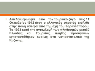  Απελευθερώθηκε από τον τουρκικό ζυγό στις 11
Οκτωβρίου 1912 όταν ο ελληνικός στρατός εισήλθε
στην πόλη ύστερα από τη μάχη του Σαραντάπορου.
Το 1923 κατά την ανταλλαγή των πληθυσμών μεταξύ
Ελλάδας και Τουρκίας, πλήθος προσφύγων
εγκαταστάθηκαν κυρίως στα νοτιοανατολικά της
Κοζάνης.
 