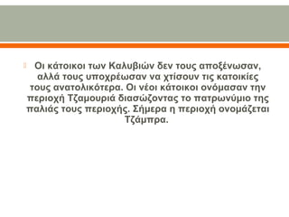  Οι κάτοικοι των Καλυβιών δεν τους αποξένωσαν,
αλλά τους υποχρέωσαν να χτίσουν τις κατοικίες
τους ανατολικότερα. Οι νέοι κάτοικοι ονόμασαν την
περιοχή Τζαμουριά διασώζοντας το πατρωνύμιο της
παλιάς τους περιοχής. Σήμερα η περιοχή ονομάζεται
Τζάμπρα.
 