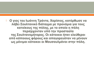  Ο γιος του Ιωάννη Τράντα, Χαρίσιος, κατόρθωσε να
λάβει Σουλτανικό διάταγμα με προνόμια για τους
κατοίκους της πόλης, με το οποίο η πόλη
περιέρχονταν υπό την προστασία
της Σουλτανομήτορος. Οι κάτοικοι ήταν ελεύθεροι
από κάποιους φόρους και απαγορευόταν να μένουν
ως μόνιμοι κάτοικοι οι Μουσουλμάνοι στην πόλη.
 