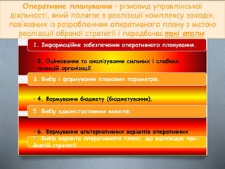Оперативне планування – різновид управлінської
діяльності, який полягає в реалізації комплексу заходів,
пов’язаних із розробленням оперативного плану з метою
реалізації обраної стратегії і передбачає т акі ет апи:
• 2. Оцінювання та аналізування сильних і слабких
позицій організації.
1. Інформаційне забезпечення оперативного планування.
• 4. Формування бюджету (бюджетування).
3. Вибір і формування планових параметрів.
• 6. Формування альтернативних варіантів оперативних
планів.
5. Вибір адміністративних важелів.
7. Вибір варіанта оперативного плану, що відповідає при-
йнятій стратегії
 