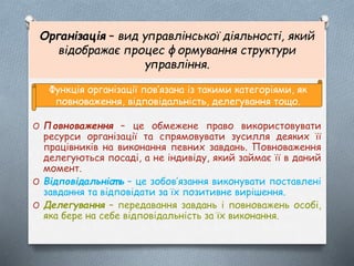 Організація – вид управлінської діяльності, який
відображає процес формування структури
управління.
O Повноваження – це обмежене право використовувати
ресурси організації та спрямовувати зусилля деяких її
працівників на виконання певних завдань. Повноваження
делегуються посаді, а не індивіду, який займає її в даний
момент.
O Відповідальніст ь – це зобов’язання виконувати поставлені
завдання та відповідати за їх позитивне вирішення.
O Делегування – передавання завдань і повноважень особі,
яка бере на себе відповідальність за їх виконання.
Функція організації пов’язана із такими категоріями, як
повноваження, відповідальність, делегування тощо.
 
