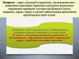 Конт роль – одна з функцій управління, призначення якої –
виявлення можливих відхилень величини фактичних
параметрів керованої системи від бажаних (мети,
завдання, норми тощо) із метою забезпечення досягнення
організацією своїх цілей.
Контрольно-аналітична діяльність є найважливішою
складовою діяльності керівника в системі освіти.
Її метою є зіставлення досягнутих результатів із
запланованими, забезпечення виконання управлінських
рішень, запобігання можливим помилкам.
 