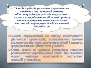 Аналіз – функція управління спрямована на
вивчення стану, тенденцій розвитку,
об'єктивну оцінку результатів педагогічного
процесу та вироблення на цій основі прогнозу
щодо впорядкування навчально-виховної
системи або переведення її у більш високий
якісний стан.
 