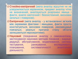 O Стихійно-емпіричний (мета аналізу відсутня чи не
усвідомлюється керівником, предмет аналізу чітко
не визначений, аналізуються розрізнені явища і
факти, аналіз хаотичний і безсистемний, висновки
загальні і поверхові).
O Емпіричний (мета аналізу - у встановленні зв’язків
між окремими фактами і явищами, факти просто
констатуються, висновки поверхові, рекомендації
повчальні, реальні причини стану об’єкта
залишаються нерозкритими).
O Науковий (поєднання аналізу з самоаналізом,
застосування наукових методів пізнання - індукції,
дедукції, абстрагування, моделювання, синтезу,
тестування, ранжування, експерименту,
планування, систематичності аналітичної
діяльності).
 