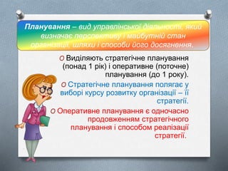 O Виділяють стратегічне планування
(понад 1 рік) і оперативне (поточне)
планування (до 1 року).
O Стратегічне планування полягає у
виборі курсу розвитку організації – її
стратегії.
O Оперативне планування є одночасно
продовженням стратегічного
планування і способом реалізації
стратегії.
Планування – вид управлінської діяльності, який
визначає перспективу і майбутній стан
організації, шляхи і способи його досягнення.
 