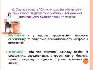 С. СУШКО В РОБОТІ "СУЧАСНА МОДЕЛЬ УПРАВЛІННЯ
ГІМНАЗІЄЮ" ВИДІЛЯЄ ТАКІ НАПРЯМИ ФОРМУВАННЯ
ПОЗИТИВНОГО ІМІДЖУ ЗАКЛАДУ ОСВІТИ:
 внутрішній – у процесі формування творчого
середовища та соціально-психологічного настрою в
колективі;
 зовнішній – під час взаємодії закладу освіти із
соціальним середовищем, у формі одягу, бланків,
грамот, перехід із одного ступеня навчання на
інший;
 